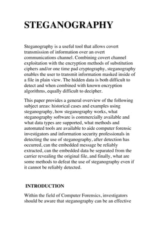 STEGANOGRAPHY 
Steganography is a useful tool that allows covert 
transmission of information over an overt 
communications channel. Combining covert channel 
exploitation with the encryption methods of substitution 
ciphers and/or one time pad cryptography, steganography 
enables the user to transmit information masked inside of 
a file in plain view. The hidden data is both difficult to 
detect and when combined with known encryption 
algorithms, equally difficult to decipher. 
This paper provides a general overview of the following 
subject areas: historical cases and examples using 
steganography, how steganography works, what 
steganography software is commercially available and 
what data types are supported, what methods and 
automated tools are available to aide computer forensic 
investigators and information security professionals in 
detecting the use of steganography, after detection has 
occurred, can the embedded message be reliably 
extracted, can the embedded data be separated from the 
carrier revealing the original file, and finally, what are 
some methods to defeat the use of steganography even if 
it cannot be reliably detected. 
INTRODUCTION 
Within the field of Computer Forensics, investigators 
should be aware that steganography can be an effective 
 