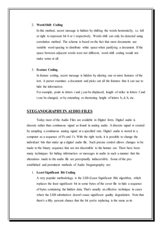 2. Word-Shift Coding
In this method, secret message is hidden by shifting the words horizontally, i.e. left
or right to represent bit 0 or 1 respectively. Words shift can only be detected using
correlation method. The scheme is based on the fact that most documents use
variable word spacing to distribute white space when justifying a document. If the
space between adjacent words were not different, word-shift coding would not
make sense at all.
3. Feature Coding
In feature coding, secret message is hidden by altering one or more features of the
text. A parser examines a document and picks out all the features that it can use to
hide the information.
For example, point in letters i and j can be displaced, length of strike in letters f and
t can be changed, or by extending or shortening height of letters b, d, h, etc.
STEGANOGRAPHYIN AUDIO FILES
Today most of the Audio Files are available in Digital form. Digital audio is
discrete rather than continuous signal as found in analog audio. A discrete signal is created
by sampling a continuous analog signal at a specified rate. Digital audio is stored in a
computer as a sequence of 0's and 1's. With the right tools, it is possible to change the
individual bits that make up a digital audio file. Such precise control allows changes to be
made to the binary sequence that are not discernible to the human ear. There have been
many techniques for hiding information or messages in audio in such a manner that the
alterations made to the audio file are perceptually indiscernible. Some of the pre-
established and prominent methods of Audio Steganography are:
1. Least Significant Bit Coding
A very popular methodology is the LSB (Least Significant Bit) algorithm, which
replaces the least significant bit in some bytes of the cover file to hide a sequence
of bytes containing the hidden data. That's usually an effective technique in cases
where the LSB substitution doesn't cause significant quality degradation. Note that
there's a fifty percent chance that the bit you're replacing is the same as its
 