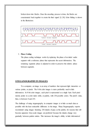 broken down into blocks. Once the encoding process is done, the blocks are
concatenated back together to create the final signal [5, 20]. Echo Hiding is shown
in the illustration:
3. Phase Coding
The phase coding technique works by replacing the phase of an initial audio
segment with a reference phase that represents the secret information. The
remaining segments phase is adjusted in order to preserve the relative phase
between segments.
STEGANOGRAPHYIN IMAGES
To a computer, an image is an array of numbers that represent light intensities at
various points, or pixels. The 8-bit color images is more preferably used to hide
information. In 8-bit color images, each pixel is represented as a single byte. Each pixel
merely points to a color index table, or palette, with 256 possible colors. The pixel's value,
then, is between 0 and 255.
The challenge of using steganography in computer images is to hide as much data as
possible with the least noticeable difference in the image. Many Steganography experts
recommend using images featuring 256 shades of gray as the palette, for reasons that will
become apparent. Grey-scale images are preferred because the shades change very
gradually between palette entries. This increases the image's ability to hide information!
 
