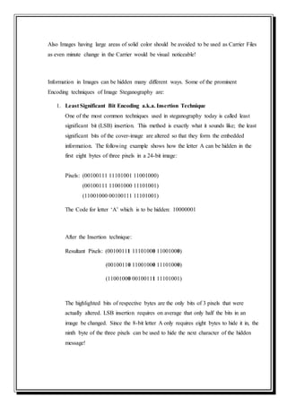 Also Images having large areas of solid color should be avoided to be used as Carrier Files
as even minute change in the Carrier would be visual noticeable!
Information in Images can be hidden many different ways. Some of the prominent
Encoding techniques of Image Steganography are:
1. Least Significant Bit Encoding a.k.a. Insertion Technique
One of the most common techniques used in steganography today is called least
significant bit (LSB) insertion. This method is exactly what it sounds like; the least
significant bits of the cover-image are altered so that they form the embedded
information. The following example shows how the letter A can be hidden in the
first eight bytes of three pixels in a 24-bit image:
Pixels: (00100111 11101001 11001000)
(00100111 11001000 11101001)
(11001000 00100111 11101001)
The Code for letter ‘A’ which is to be hidden: 10000001
After the Insertion technique:
Resultant Pixels: (00100111 11101000 11001000)
(00100110 11001000 11101000)
(11001000 00100111 11101001)
The highlighted bits of respective bytes are the only bits of 3 pixels that were
actually altered. LSB insertion requires on average that only half the bits in an
image be changed. Since the 8-bit letter A only requires eight bytes to hide it in, the
ninth byte of the three pixels can be used to hide the next character of the hidden
message!
 