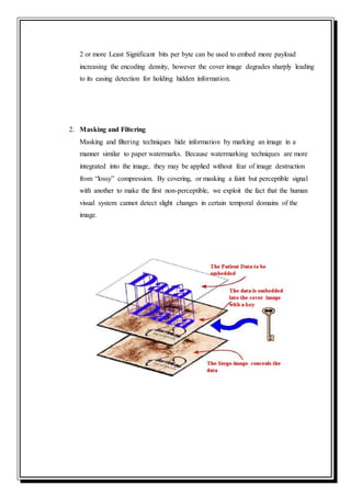 2 or more Least Significant bits per byte can be used to embed more payload
increasing the encoding density, however the cover image degrades sharply leading
to its easing detection for holding hidden information.
2. Masking and Filtering
Masking and filtering techniques hide information by marking an image in a
manner similar to paper watermarks. Because watermarking techniques are more
integrated into the image, they may be applied without fear of image destruction
from “lossy” compression. By covering, or masking a faint but perceptible signal
with another to make the first non-perceptible, we exploit the fact that the human
visual system cannot detect slight changes in certain temporal domains of the
image.
 
