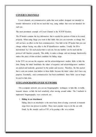 COVERT CHANNELS
Covert channels are communication paths that were neither designed nor intended to
transfer information at all, but are used that way, using entities that were not intended for
such use.
The most prominent example of Covert Channel is the TCP/IP Headers.
The IP header contains the key information that is needed for packets of data to be routed
properly. When using Stego you want to find fields that you can overwrite or change that
will not have an effect on the host communication. One field in the IP header that you can
change without having any effect is the IP identification number. Usually the ID is
incremented by 1 for each packet that is sent out, but any number can be used and the
protocol will function properly. This ability to make a change and not damage functionality
makes this piece of data an ideal candidate for hiding stego.
In the TCP, we can use the sequence and the acknowledgement number fields to hide the
data. During the initial handshake the values of sequence and acknowledgement numbers
are picked and randomly generated by the sender and receiver. Therefore, the first packet
that is sent can contain data hidden in those fields because the initial values don’t have any
purpose. Essentially, once communication has been established, these fields can no longer
be used to hide data.
STEGANOGRAPHYOVER NETWORK
On a computer network you can use Steganographic techniques to hide files in traffic,
transmit viruses, or hide the trail somebody when moving around online. The 3 methods to
implement Steganography over a network are:
1. Hiding in an Attachment
Hiding data in an attachment is the most basic form of using a network to transmit
stego from one person to another. Three most popular ways to do this are with
Email, by file transfer such as FTP, or by posting a file on a website
 