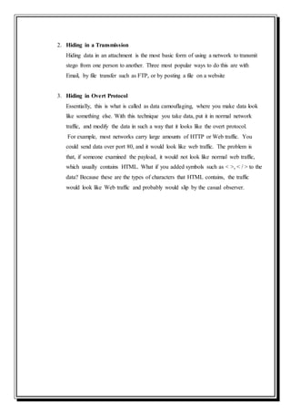 2. Hiding in a Transmission
Hiding data in an attachment is the most basic form of using a network to transmit
stego from one person to another. Three most popular ways to do this are with
Email, by file transfer such as FTP, or by posting a file on a website
3. Hiding in Overt Protocol
Essentially, this is what is called as data camouflaging, where you make data look
like something else. With this technique you take data, put it in normal network
traffic, and modify the data in such a way that it looks like the overt protocol.
For example, most networks carry large amounts of HTTP or Web traffic. You
could send data over port 80, and it would look like web traffic. The problem is
that, if someone examined the payload, it would not look like normal web traffic,
which usually contains HTML. What if you added symbols such as < >, < / > to the
data? Because these are the types of characters that HTML contains, the traffic
would look like Web traffic and probably would slip by the casual observer.
 