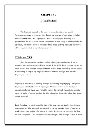 CHAPTER 3
DISCUSSION
This Section is included in this report to state and explain where exactly
Steganography stands in the present time. Despite the presence of many other method of
secure communication, like Cryptography, why is Steganography now being more
preferred than the rest. Also this section also explains if there is way to hide information in
any media, then there is a way to catch these Stego-media carrying the covert information
while being transmitted as any other carrier media.
STAGANALYSIS
Since Steganography provides a medium of covert communications, it can be
abused by some anti-social or ill elements present in the world. These elements can use any
media to send their messages though the internet without being detected by anyone. Hence
it is necessary to analyze any suspected media for a hidden message. This is where
Steganalysis comes in.
Steganalysis is the study of detecting messages hidden using steganography. The goal of
Steganalysis is to identify suspected packages, determine whether or not they have a
payload encoded into them, and, if possible, recover that payload. Steganalysis generally
starts with a pile of suspect data files, but little information about which of the files, if any,
contain a payload.
Basic Technique: A set of unmodified files of the same type, and ideally from the same
source as the set being inspected, are analyzed for various statistics. Some of these are as
simple as spectrum analysis, also attempt to look for inconsistencies in the way this data
has been compressed. One case where detection of suspect files is straightforward is when
 