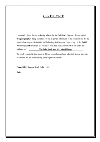 CERTIFICATE
I Abhishek Singh, hereby solemnly affirm that the Self-Study Seminar Report entitled
“Steganography” being submitted by me in partial fulfillment of the requirements for the
award of the degree of Bachelor of Technology in Computer Engineering, to the Delhi
Technological University, is a record of bona fide work carried out by me under the
guidance of Ms. Indu Singh and Mr. Vinod Kumar___________
The work reported in this report in full or in part has not been submitted to any university
or Institute for the award of any other degree or diploma.
Place: DTU, Bawana Road, Delhi-11092
Date:
 