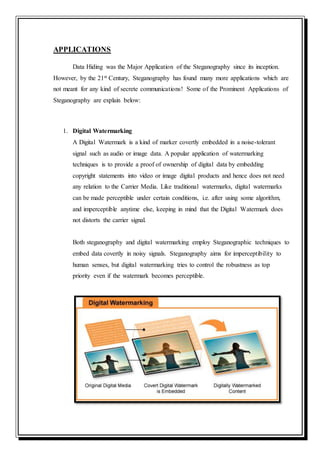 APPLICATIONS
Data Hiding was the Major Application of the Steganography since its inception.
However, by the 21st Century, Steganography has found many more applications which are
not meant for any kind of secrete communications! Some of the Prominent Applications of
Steganography are explain below:
1. Digital Watermarking
A Digital Watermark is a kind of marker covertly embedded in a noise-tolerant
signal such as audio or image data. A popular application of watermarking
techniques is to provide a proof of ownership of digital data by embedding
copyright statements into video or image digital products and hence does not need
any relation to the Carrier Media. Like traditional watermarks, digital watermarks
can be made perceptible under certain conditions, i.e. after using some algorithm,
and imperceptible anytime else, keeping in mind that the Digital Watermark does
not distorts the carrier signal.
Both steganography and digital watermarking employ Steganographic techniques to
embed data covertly in noisy signals. Steganography aims for imperceptibility to
human senses, but digital watermarking tries to control the robustness as top
priority even if the watermark becomes perceptible.
 