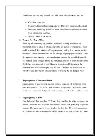 Digital watermarking may be used for a wide range of applications, such as:
 Copyright protection
 Source tracking (different recipients get differently watermarked content)
 Broadcast monitoring (television news often contains watermarked video
from international agencies)
 Authentication of the Media
2. Tamper Proofing of Files
When any fie containing any sensitive information is being transferred or
transmitted, there is a risk of it being altered by any person or organization which
could prove fatal. The principle of Steganography can help here. A data, just like a
watermark, can be embedded into the file through Steganographic methods. If the
file undergoes any changes by any unauthorized person, the embedded data will
also undergo some changes. Hence the embedded data can be check to see whether
the file has been tampered or not. Of course it is not possible to remove the
embedded data without destroying the file itself. Therefore the presence of the
embedded data into the file acts as medium for making the file Tamper Proof.
3. Steganography in Modern Printers
Steganography is used by some modern printers, including HP and Xerox brand
color laser printers. Tiny yellow dots are added to each page. The dots are barely
visible and contain encoded printer serial numbers, as well as date and time stamps.
4. Steganography in DNA
Even biological data, stored on DNA, may be a candidate for hiding messages, as
biotech companies seek to prevent unauthorized use of their genetically engineered
material. The technology is already in place for this: three New York researchers
successfully hid a secret message in a DNA sequence and sent it across the country.
 