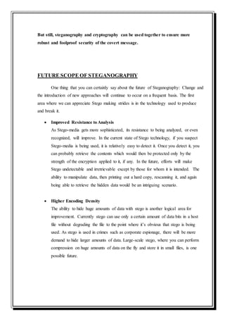 But still, steganography and cryptography can be used together to ensure more
robust and foolproof security of the covert message.
FUTURE SCOPE OF STEGANOGRAPHY
One thing that you can certainly say about the future of Steganography: Change and
the introduction of new approaches will continue to occur on a frequent basis. The first
area where we can appreciate Stego making strides is in the technology used to produce
and break it.
 Improved Resistance to Analysis
As Stego-media gets more sophisticated, its resistance to being analyzed, or even
recognized, will improve. In the current state of Stego technology, if you suspect
Stego-media is being used, it is relatively easy to detect it. Once you detect it, you
can probably retrieve the contents which would then be protected only by the
strength of the encryption applied to it, if any. In the future, efforts will make
Stego undetectable and irretrievable except by those for whom it is intended. The
ability to manipulate data, then printing out a hard copy, rescanning it, and again
being able to retrieve the hidden data would be an intriguing scenario.
 Higher Encoding Density
The ability to hide huge amounts of data with stego is another logical area for
improvement. Currently stego can use only a certain amount of data bits in a host
file without degrading the file to the point where it’s obvious that stego is being
used. As stego is used in crimes such as corporate espionage, there will be more
demand to hide larger amounts of data. Large-scale stego, where you can perform
compression on huge amounts of data on the fly and store it in small files, is one
possible future.
 