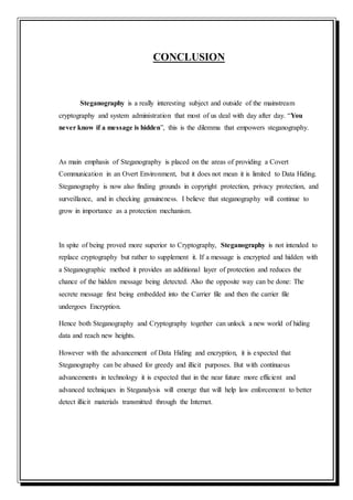 CONCLUSION
Steganography is a really interesting subject and outside of the mainstream
cryptography and system administration that most of us deal with day after day. “You
never know if a message is hidden”, this is the dilemma that empowers steganography.
As main emphasis of Steganography is placed on the areas of providing a Covert
Communication in an Overt Environment, but it does not mean it is limited to Data Hiding.
Steganography is now also finding grounds in copyright protection, privacy protection, and
surveillance, and in checking genuineness. I believe that steganography will continue to
grow in importance as a protection mechanism.
In spite of being proved more superior to Cryptography, Steganography is not intended to
replace cryptography but rather to supplement it. If a message is encrypted and hidden with
a Steganographic method it provides an additional layer of protection and reduces the
chance of the hidden message being detected. Also the opposite way can be done: The
secrete message first being embedded into the Carrier file and then the carrier file
undergoes Encryption.
Hence both Steganography and Cryptography together can unlock a new world of hiding
data and reach new heights.
However with the advancement of Data Hiding and encryption, it is expected that
Steganography can be abused for greedy and illicit purposes. But with continuous
advancements in technology it is expected that in the near future more efficient and
advanced techniques in Steganalysis will emerge that will help law enforcement to better
detect illicit materials transmitted through the Internet.
 