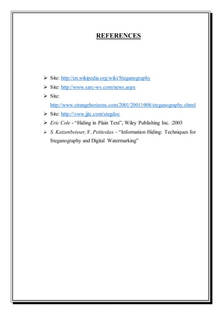 REFERENCES
 Site: http://en.wikipedia.org/wiki/Steganography
 Site: http://www.sarc-wv.com/news.aspx
 Site:
http://www.strangehorizons.com/2001/20011008/steganography.shtml
 Site: http://vww.jjtc.com/stegdoc
 Eric Cole - “Hiding in Plain Text”, Wiley Publishing Inc. :2003
 S. Katzenbeisser, F. Petitcolas – “Information Hiding: Techniques for
Steganography and Digital Watermarking”
 