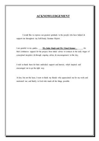 ACKNOWLEDGEMENT
I would like to express our greatest gratitude to the people who have helped &
support me throughout my Self-Study Seminar Report.
I are grateful to my guides, ____Ms. Indu Singh and Mr. Vinod Kumar ______ for
their continuous support for the project, from initial advice to contacts in the early stages of
conceptual inception & through ongoing advice & encouragement to this day.
I wish to thank them for their undivided support and interest, which inspired and
encouraged me to go the right way.
At last, but not the least, I want to thank my friends who appreciated me for my work and
motivated me; and finally to God who made all the things possible.
 