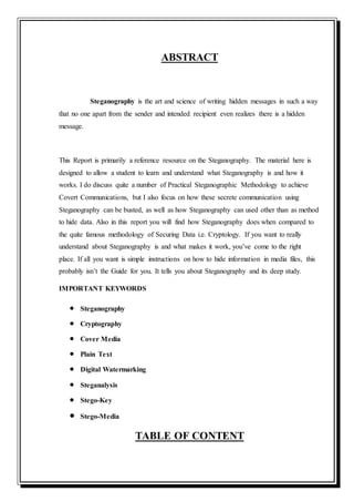 ABSTRACT
Steganography is the art and science of writing hidden messages in such a way
that no one apart from the sender and intended recipient even realizes there is a hidden
message.
This Report is primarily a reference resource on the Steganography. The material here is
designed to allow a student to learn and understand what Steganography is and how it
works. I do discuss quite a number of Practical Steganographic Methodology to achieve
Covert Communications, but I also focus on how these secrete communication using
Steganography can be busted, as well as how Steganography can used other than as method
to hide data. Also in this report you will find how Steganography does when compared to
the quite famous methodology of Securing Data i.e. Cryptology. If you want to really
understand about Steganography is and what makes it work, you’ve come to the right
place. If all you want is simple instructions on how to hide information in media files, this
probably isn’t the Guide for you. It tells you about Steganography and its deep study.
IMPORTANT KEYWORDS
 Steganography
 Cryptography
 Cover Media
 Plain Text
 Digital Watermarking
 Steganalysis
 Stego-Key
 Stego-Media
TABLE OF CONTENT
 