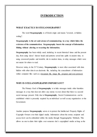 INTRODUCTION
WHAT EXACTLY IS STEGANOGRAPHY?
The word Steganography is of Greek origin and means "covered, or hidden
writing".
Steganography is the art and science of communicating in a way which hides the
existence of the communication. Steganography boosts the concept of Information
Hiding without altering or recasting the Information.
Steganography has been widely used, including in recent historical times and the present
day, from using slaves’ shaven heads and patterns sewed into quilts in ancient time, to
using crossword puzzles and invisible ink in modern times, to relay messages which were
not meant for others to read.
However today, in the 21st Century, Steganography is most often associated with data
hidden with other data in an electronic file, including the concealment of information
within computer files such as a document file, image file, program and even protocol.
WHY IS STEGANOPGRAPHYIMPORTANT?
The Primary Goal of Steganography is to hide messages inside other harmless
messages in a way that does not allow any enemy to even detect that there is a second
secret message present. Only due to Steganography, Secret Communications can be
established which is presently required by an individual as well as any organization or the
Government.
Another purpose Steganography serves is to protect the Intellectual Property Rights of
Copyright Owners over their digital media. Information about the owner, recipient and
access level can be embedded within the media through Steganographic Methods. This
allows no one to claim their rights over someone else’s copyrighted media as long as the
 
