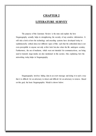 CHAPTER 2
LITERATURE SURVEY
The purpose of this Literature Review is the state and explain the how
Steganography actually helps in strengthening the security of any sensitive information. It
will take a look at how the technology and encoding systems have developed today to
sophisticatedly embed data over different types of files such that the embedded data is not
even perceptible to anyone not only at first look but also when the file undergoes scrutiny.
Furthermore, the use of mediums, which were not intended for communications, are being
used to transmit stego-media are also mentioned in this section. Also explaining how the
networking today helps in Steganography.
Steganography involves hiding data in an overt message and doing it in such a way
that it is difficult for an adversary to detect and difficult for an adversary to remove. Based
on this goal, the basic Steganographic Model is shown below:
 