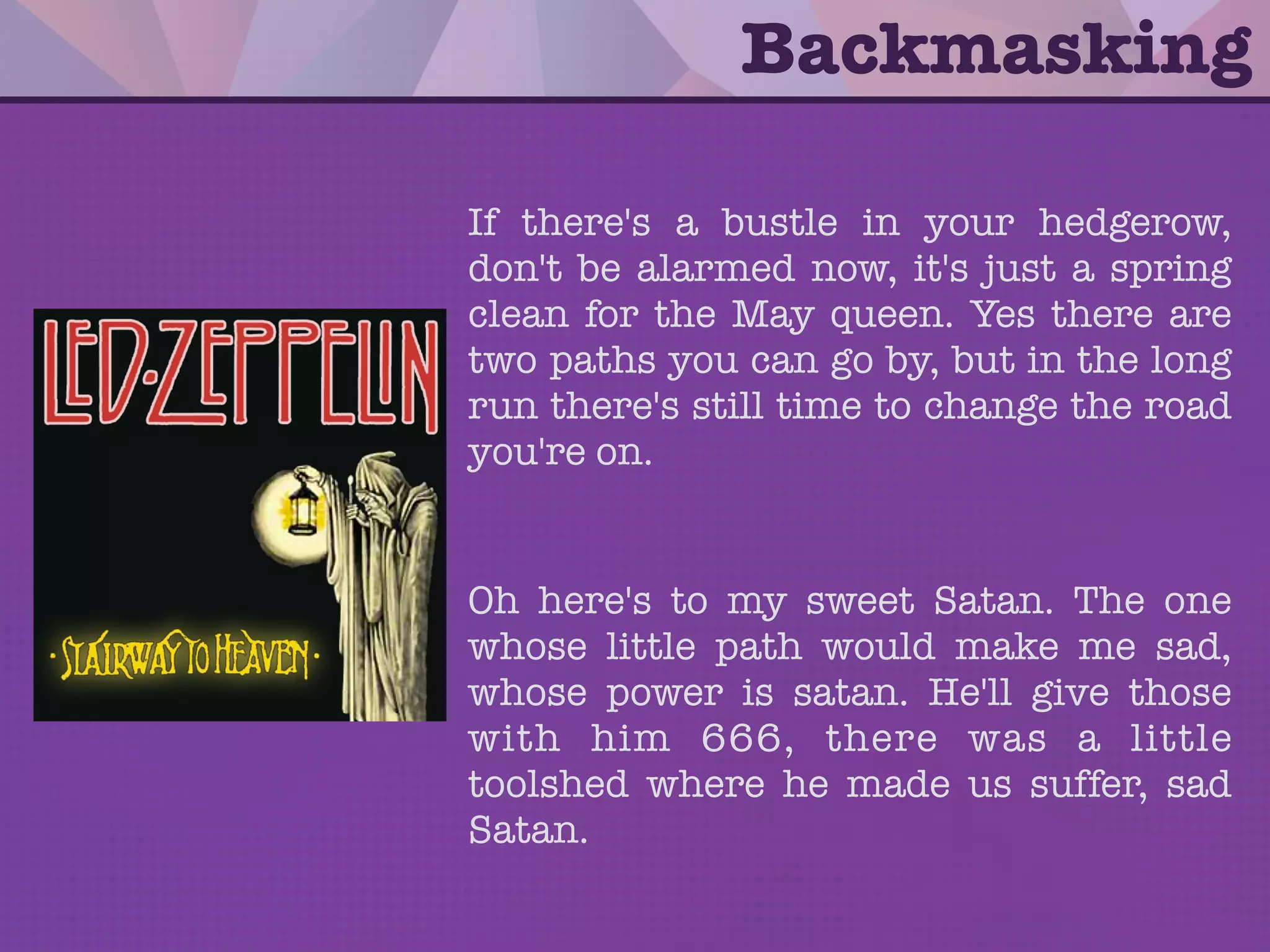 • Backmasking is a technique in which a
sound or message is recorded backward
onto a track that is meant to be played
forward.
• It is a deliberate process, whereas a
message found through phonetic
reversal may be unintentional.
Backmasking
 