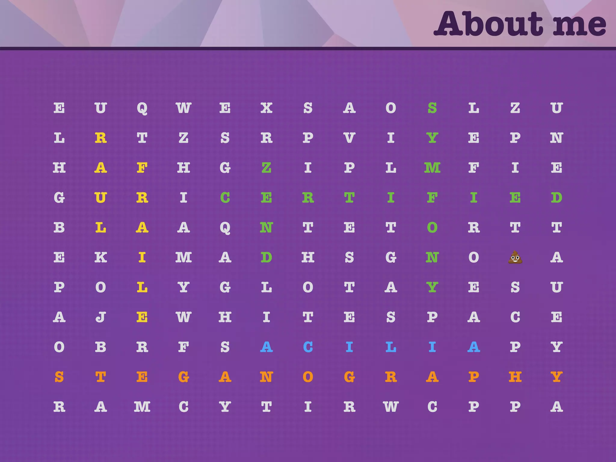E U Q W E X S A O S L Z U
L R T Z S R P V I Y E P N
H A F H G Z I P L M F I E
G U R I C E R T I F I E D
B L A A Q N T E T O R T T
E K I M A D H S G N O 💩 A
P O L Y G L O T A Y E S U
A J E W H I T E S P A C E
O B R F S A C I L I A P Y
S T E G A N O G R A P H Y
R A M C Y T I R W C P P A
About me
 