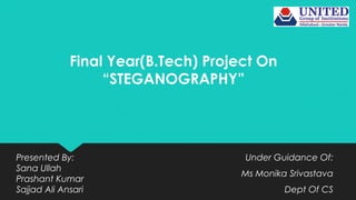 Final Year(B.Tech) Project On
“STEGANOGRAPHY”
Under Guidance Of:
Ms Monika Srivastava
Dept Of CS
Presented By:
Sana Ullah
Prashant Kumar
Sajjad Ali Ansari
 