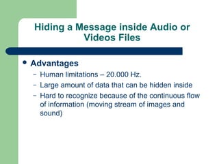 Hiding a Message inside Audio or
Videos Files
 Advantages
– Human limitations – 20.000 Hz.
– Large amount of data that can be hidden inside
– Hard to recognize because of the continuous flow
of information (moving stream of images and
sound)
 
