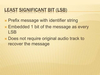 LEAST SIGNIFICANT BIT (LSB)
 Prefix message with identifier string
 Embedded 1 bit of the message as every
LSB
 Does not require original audio track to
recover the message
 
