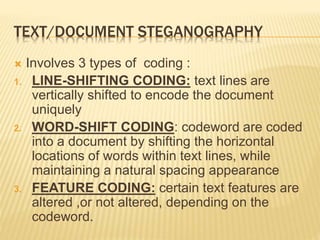 TEXT/DOCUMENT STEGANOGRAPHY
 Involves 3 types of coding :
1. LINE-SHIFTING CODING: text lines are
vertically shifted to encode the document
uniquely
2. WORD-SHIFT CODING: codeword are coded
into a document by shifting the horizontal
locations of words within text lines, while
maintaining a natural spacing appearance
3. FEATURE CODING: certain text features are
altered ,or not altered, depending on the
codeword.
 