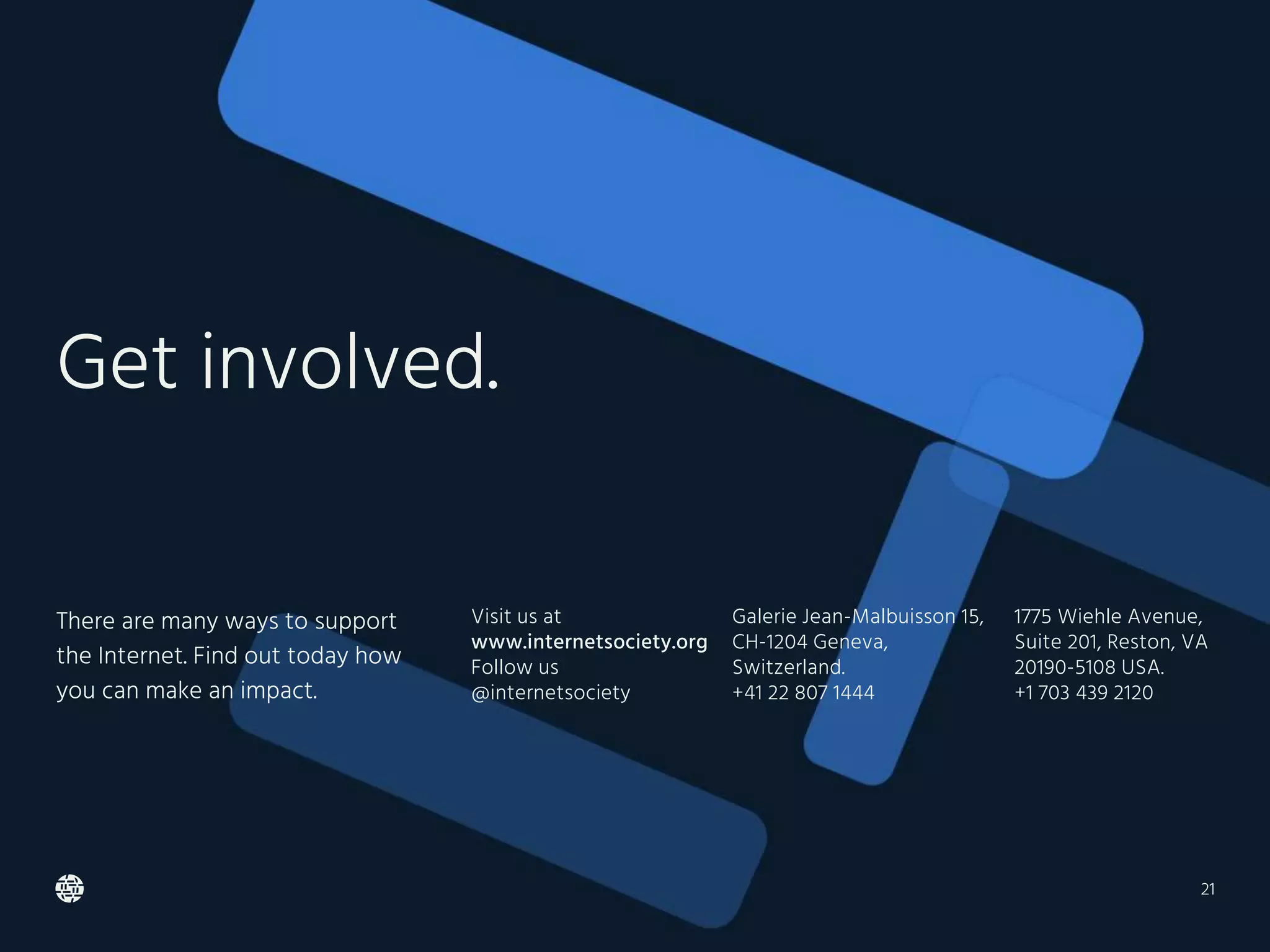 Visit us at
www.internetsociety.org
Follow us
@internetsociety
Galerie Jean-Malbuisson 15,
CH-1204 Geneva,
Switzerland.
+41 22 807 1444
1775 Wiehle Avenue,
Suite 201, Reston, VA
20190-5108 USA.
+1 703 439 2120
Get involved.
There are many ways to support
the Internet. Find out today how
you can make an impact.
21
 
