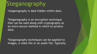 Steganography
*steganography is data hidden within data.
*Steganography is an encryption technique
that can be used along with cryptography as
an extra-secure method in which to protect
data.
*Steganography techniques can be applied to
images, a video file or an audio file. Typically
 