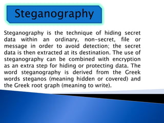 Steganography is the technique of hiding secret
data within an ordinary, non-secret, file or
message in order to avoid detection; the secret
data is then extracted at its destination. The use of
steganography can be combined with encryption
as an extra step for hiding or protecting data. The
word steganography is derived from the Greek
words steganos (meaning hidden or covered) and
the Greek root graph (meaning to write).
 