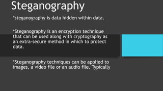 Steganography
*steganography is data hidden within data.
*Steganography is an encryption technique
that can be used along with cryptography as
an extra-secure method in which to protect
data.
*Steganography techniques can be applied to
images, a video file or an audio file. Typically
 