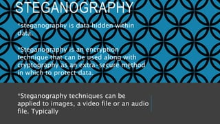 STEGANOGRAPHY
*steganography is data hidden within
data.
*Steganography is an encryption
technique that can be used along with
cryptography as an extra-secure method
in which to protect data.
*Steganography techniques can be
applied to images, a video file or an audio
file. Typically
 