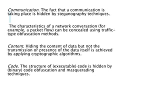 Communication. The fact that a communication is
taking place is hidden by steganography techniques.
The characteristics of a network conversation (for
example, a packet flow) can be concealed using traffic-
type obfuscation methods.
Content. Hiding the content of data but not the
transmission or presence of the data itself is achieved
by applying cryptographic algorithms.
Code. The structure of (executable) code is hidden by
(binary) code obfuscation and masquerading
techniques.
 