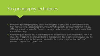 Steganography techniques
 In modern digital steganography, data is first encrypted or obfuscated in some other way and
then inserted, using a special algorithm, into data that is part of a particular file format such as a
JPEG image, audio or video file. The secret message can be embedded into ordinary data files in
many different ways.
 One technique is to hide data in bits that represent the same color pixels repeated in a row in an
image file. By applying the encrypted data to this redundant data in some inconspicuous way, the
result will be an image file that appears identical to the original image but that has "noise"
patterns of regular, unencrypted data.
 
