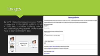 Images
By using https://futureboy.us/stegano/ hiding
message in a photo makes it visible to people
so that it looks normal but its already make it
into stego image, only receiver knows that they
have to decrypt the secret data
 