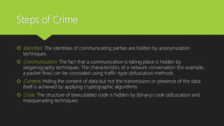 Steps of Crime
 Identities. The identities of communicating parties are hidden by anonymization
techniques.
 Communication. The fact that a communication is taking place is hidden by
steganography techniques. The characteristics of a network conversation (for example,
a packet flow) can be concealed using traffic-type obfuscation methods.
 Content. Hiding the content of data but not the transmission or presence of the data
itself is achieved by applying cryptographic algorithms.
 Code. The structure of (executable) code is hidden by (binary) code obfuscation and
masquerading techniques.
 