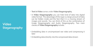 Video
Steganography
 Text inVideo comes under Video Steganography.
 In Video Steganography you can hide kind of data into digital
video format. The advantage of this type is a large amount of data
can be hidden inside and the fact that it is a moving stream of
images and sounds. You can think of this as the combination of
Image Steganography and Audio Steganography. Two main
classes of Video Steganography include:
• Embedding data in uncompressed raw video and compressing it
later
• Embedding data directly into the compressed data stream
 