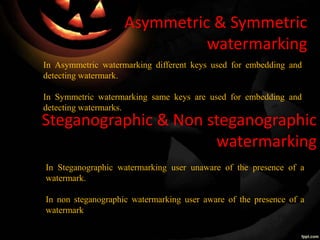 Asymmetric & Symmetric
watermarking
In Asymmetric watermarking different keys used for embedding and
detecting watermark.
In Symmetric watermarking same keys are used for embedding and
detecting watermarks.
Steganographic & Non steganographic
watermarking
In Steganographic watermarking user unaware of the presence of a
watermark.
In non steganographic watermarking user aware of the presence of a
watermark
 