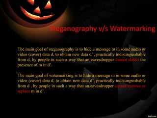 Steganography v/s Watermarking
The main goal of steganography is to hide a message m in some audio or
video (cover) data d, to obtain new data d’ , practically indistinguishable
from d, by people in such a way that an eavesdropper cannot detect the
presence of m in d’.
The main goal of watermarking is to hide a message m in some audio or
video (cover) data d, to obtain new data d’, practically indistinguishable
from d , by people in such a way that an eavesdropper cannot remove or
replace m in d’.
 