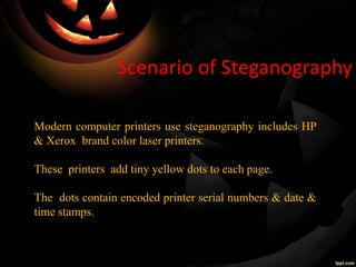 Scenario of Steganography
Modern computer printers use steganography includes HP
& Xerox brand color laser printers.
These printers add tiny yellow dots to each page.
The dots contain encoded printer serial numbers & date &
time stamps.
 