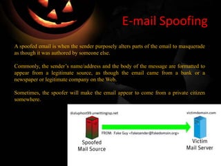 E-mail Spoofing
A spoofed email is when the sender purposely alters parts of the email to masquerade
as though it was authored by someone else.
Commonly, the sender’s name/address and the body of the message are formatted to
appear from a legitimate source, as though the email came from a bank or a
newspaper or legitimate company on the Web.
Sometimes, the spoofer will make the email appear to come from a private citizen
somewhere.
 