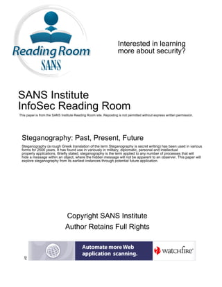 Interested in learning
more about security?
SANS Institute
InfoSec Reading Room
This paper is from the SANS Institute Reading Room site. Reposting is not permitted without express written permission.
Steganography: Past, Present, Future
Steganography (a rough Greek translation of the term Steganography is secret writing) has been used in various
forms for 2500 years. It has found use in variously in military, diplomatic, personal and intellectual
property applications. Briefly stated, steganography is the term applied to any number of processes that will
hide a message within an object, where the hidden message will not be apparent to an observer. This paper will
explore steganography from its earliest instances through potential future application.
Copyright SANS Institute
Author Retains Full Rights
AD
 