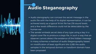 Audio Steganography
Audio stenography can conceal the secret message in the
audio file with the help of its digital representation. It can be
achieved easily as a typical 16-bit file has 216 sound levels,
and a few levels difference could not be detectable by the
human ear.
The sender embeds secret data of any type using a key in a
digital cover file to produce a stego file, in such a way that an
observer cannot detect the existence of the hidden message.
In many schemes a method of audio Steganography based
on modification of least significant bits (LSB) the audio
samples in the temporal domain or transform domain have
been proposed.
 