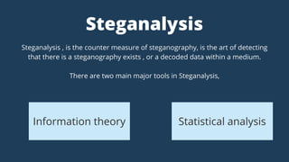 Steganalysis , is the counter measure of steganography, is the art of detecting
that there is a steganography exists , or a decoded data within a medium.
There are two main major tools in Steganalysis,
Steganalysis
Information theory Statistical analysis
 