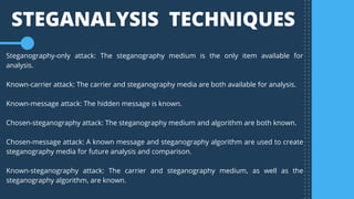 Steganography-only attack: The steganography medium is the only item available for
analysis.
Known-carrier attack: The carrier and steganography media are both available for analysis.
Known-message attack: The hidden message is known.
Chosen-steganography attack: The steganography medium and algorithm are both known.
Chosen-message attack: A known message and steganography algorithm are used to create
steganography media for future analysis and comparison.
Known-steganography attack: The carrier and steganography medium, as well as the
steganography algorithm, are known.
STEGANALYSIS  TECHNIQUES
 