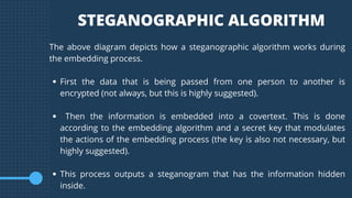 First the data that is being passed from one person to another is
encrypted (not always, but this is highly suggested).
Then the information is embedded into a covertext. This is done
according to the embedding algorithm and a secret key that modulates
the actions of the embedding process (the key is also not necessary, but
highly suggested).
This process outputs a steganogram that has the information hidden
inside.
The above diagram depicts how a steganographic algorithm works during
the embedding process.
STEGANOGRAPHIC ALGORITHM
 