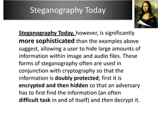 Steganography Today

Steganography Today, however, is significantly
more sophisticated than the examples above
suggest, allowing a user to hide large amounts of
information within image and audio files. These
forms of steganography often are used in
conjunction with cryptography so that the
information is doubly protected; first it is
encrypted and then hidden so that an adversary
has to first find the information (an often
difficult task in and of itself) and then decrypt it.
 