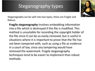 Steganography types
Steganography can be split into two types, these are Fragile and
Robust.
 Fragile steganography involves embedding information
 into a file which is destroyed if the file is modified. This
 method is unsuitable for recording the copyright holder of
 the file since it can be so easily removed, but is useful in
 situations where it is important to prove that the file has
 not been tampered with, such as using a file as evidence
 in a court of law, since any tampering would have
 removed the watermark. Fragile steganography
 techniques tend to be easier to implement than robust
 methods.
 