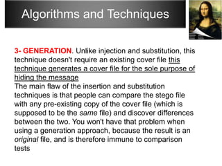 Algorithms and Techniques

3- GENERATION. Unlike injection and substitution, this
technique doesn't require an existing cover file this
technique generates a cover file for the sole purpose of
hiding the message
The main flaw of the insertion and substitution
techniques is that people can compare the stego file
with any pre-existing copy of the cover file (which is
supposed to be the same file) and discover differences
between the two. You won't have that problem when
using a generation approach, because the result is an
original file, and is therefore immune to comparison
tests
 