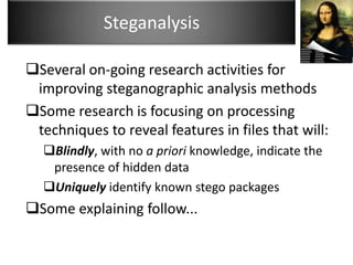 Steganalysis

Several on-going research activities for
 improving steganographic analysis methods
Some research is focusing on processing
 techniques to reveal features in files that will:
  Blindly, with no a priori knowledge, indicate the
   presence of hidden data
  Uniquely identify known stego packages
Some explaining follow...
 