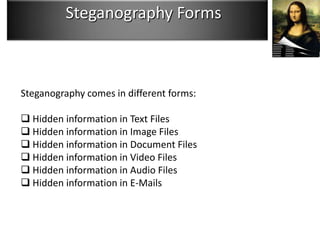 Steganography Forms



Steganography comes in different forms:

 Hidden information in Text Files
 Hidden information in Image Files
 Hidden information in Document Files
 Hidden information in Video Files
 Hidden information in Audio Files
 Hidden information in E-Mails
 