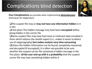 Complications blind detection
Four Complications are possible when implementing blind detection
techniques for steganalysis:

 The suspect file may or may not have any information hidden in it
 in the
  first place The hidden message may have been encrypted before
 being hidden in the carrier file
 Some suspect files may have had noise or irrelevant data encoded in
 them which reduces the stealth aspect (i.e., makes it easier to detect
 use of steganography) but makes analysis very time-consuming
 Unless the hidden information can be found, completely recovered,
 and decrypted (if encrypted), it is often not possible to be sure
 whether the suspect carrier file contained a hidden message in the
 first place- all the user end up with is a probability that the suspect
 carrier file may have something hidden within it
 
