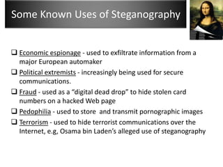 Some Known Uses of Steganography


 Economic espionage - used to exfiltrate information from a
  major European automaker
 Political extremists - increasingly being used for secure
  communications.
 Fraud - used as a “digital dead drop” to hide stolen card
  numbers on a hacked Web page
 Pedophilia - used to store and transmit pornographic images
 Terrorism - used to hide terrorist communications over the
  Internet, e.g, Osama bin Laden’s alleged use of steganography
 